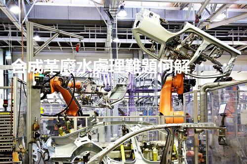 合成革廢水處理難題何解？探尋高效低成本的治污之道！